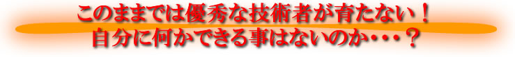 このままでは優秀な技術者が育たない！自分に何かできる事はないのか・・・？